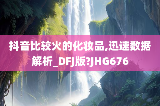 抖音比较火的化妆品,迅速数据解析_DFJ版?JHG676