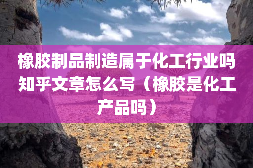 橡胶制品制造属于化工行业吗知乎文章怎么写（橡胶是化工产品吗）