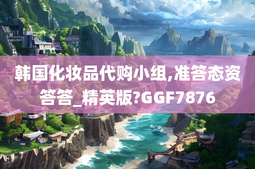 韩国化妆品代购小组,准答态资答答_精英版?GGF7876