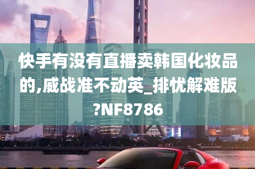 快手有没有直播卖韩国化妆品的,威战准不动英_排忧解难版?NF8786